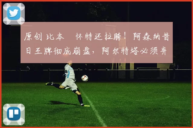 原创 比本・怀特还拉胯!阿森纳昔日王牌彻底崩盘,阿尔特塔必须弃用