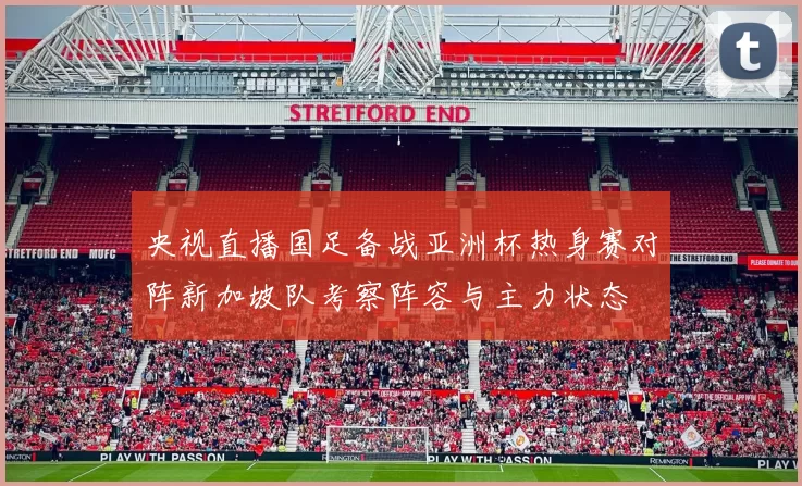 央视直播国足备战亚洲杯热身赛对阵新加坡队考察阵容与主力状态