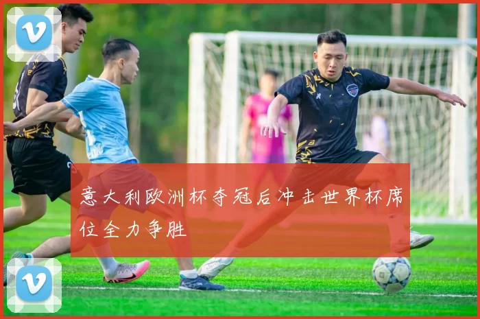 意大利欧洲杯夺冠后冲击世界杯席位全力争胜