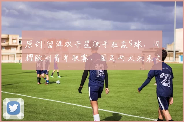 原创 留洋双子星联手狂轰9球，闪耀欧洲青年联赛，国足两大未来之星诞生