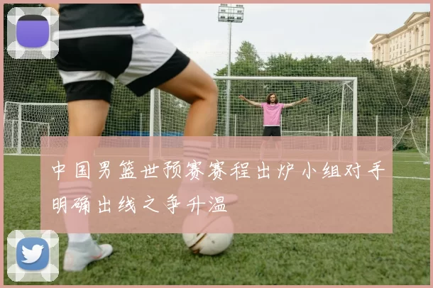 中国男篮世预赛赛程出炉小组对手明确出线之争升温