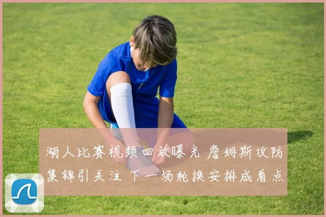 湖人比赛视频回放曝光 詹姆斯攻防集锦引关注 下一场轮换安排成看点