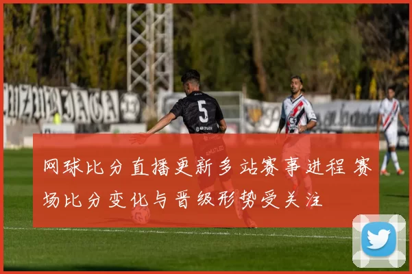 网球比分直播更新多站赛事进程 赛场比分变化与晋级形势受关注