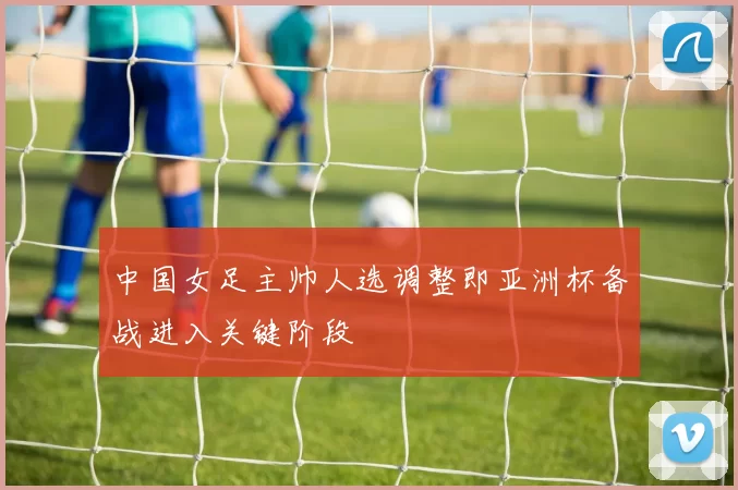 中国女足主帅人选调整即亚洲杯备战进入关键阶段