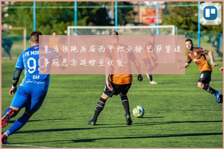 皇马领跑历届西甲积分榜 巴萨紧追争冠悬念延续至收官