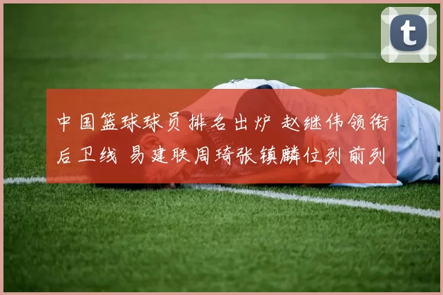 中国篮球球员排名出炉 赵继伟领衔后卫线 易建联周琦张镇麟位列前列