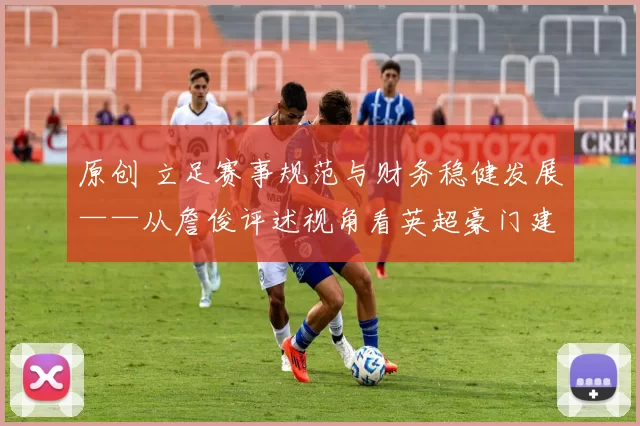 原创 立足赛事规范与财务稳健发展——从詹俊评述视角看英超豪门建设