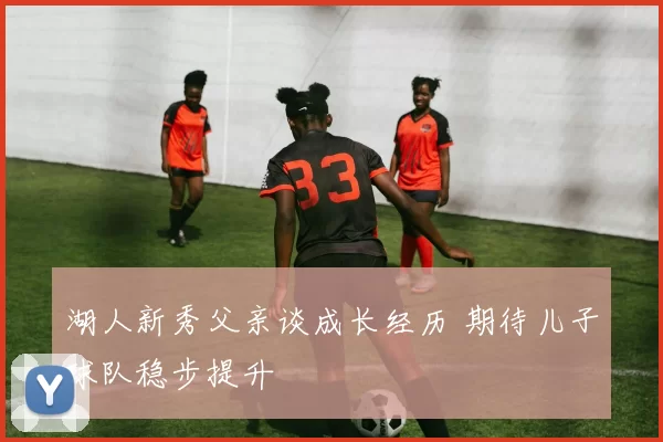 湖人新秀父亲谈成长经历 期待儿子球队稳步提升