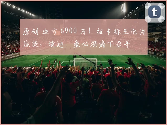 原创 血亏 6900 万！纽卡标王沦为废柴，埃迪・豪必须痛下杀手