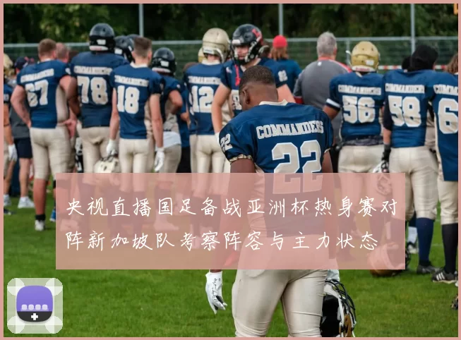 央视直播国足备战亚洲杯热身赛对阵新加坡队考察阵容与主力状态