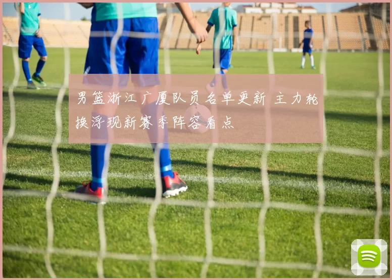 男篮浙江广厦队员名单更新 主力轮换浮现新赛季阵容看点