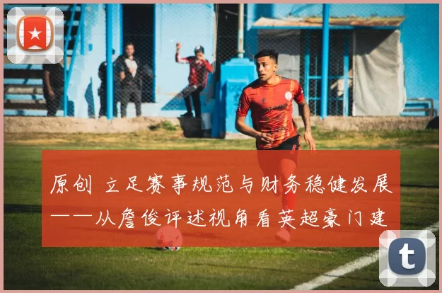 原创 立足赛事规范与财务稳健发展——从詹俊评述视角看英超豪门建设