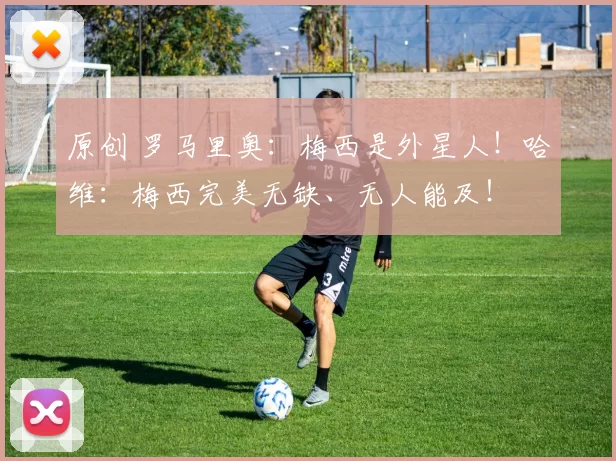 原创 罗马里奥：梅西是外星人！哈维：梅西完美无缺、无人能及！
