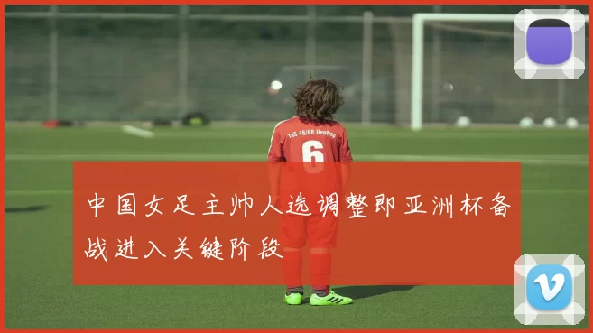 中国女足主帅人选调整即亚洲杯备战进入关键阶段