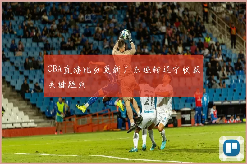 CBA直播比分更新广东逆转辽宁收获关键胜利