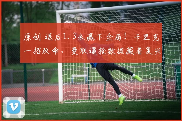 原创 退后1.3米赢下全局!卡里克一招改命,曼联逼抢数据藏着复兴密码