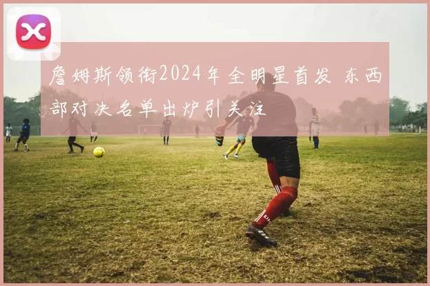 詹姆斯领衔2024年全明星首发 东西部对决名单出炉引关注