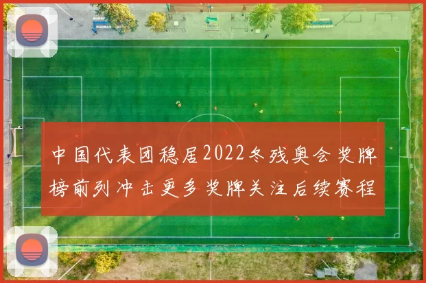 中国代表团稳居2022冬残奥会奖牌榜前列冲击更多奖牌关注后续赛程
