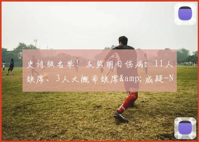 史诗级名单！灰熊明日伤病：11人缺席、3人大概率缺席&成疑-NBA新闻