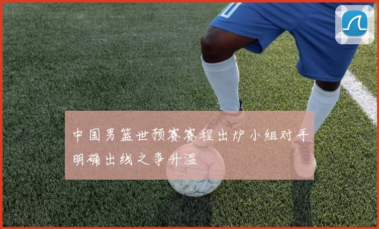 中国男篮世预赛赛程出炉小组对手明确出线之争升温