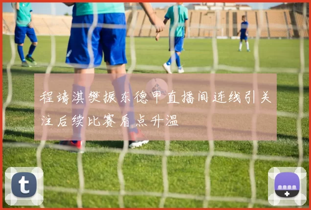 程靖淇樊振东德甲直播间连线引关注后续比赛看点升温