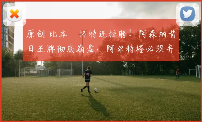 原创 比本・怀特还拉胯！阿森纳昔日王牌彻底崩盘，阿尔特塔必须弃用