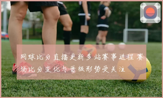 网球比分直播更新多站赛事进程 赛场比分变化与晋级形势受关注