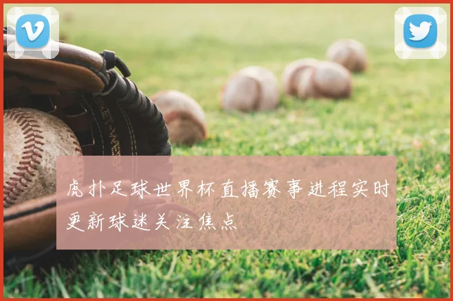 虎扑足球世界杯直播赛事进程实时更新球迷关注焦点
