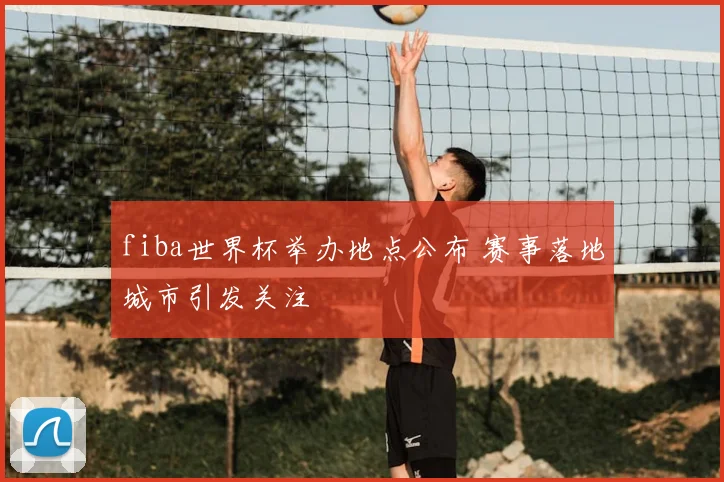 fiba世界杯举办地点公布 赛事落地城市引发关注