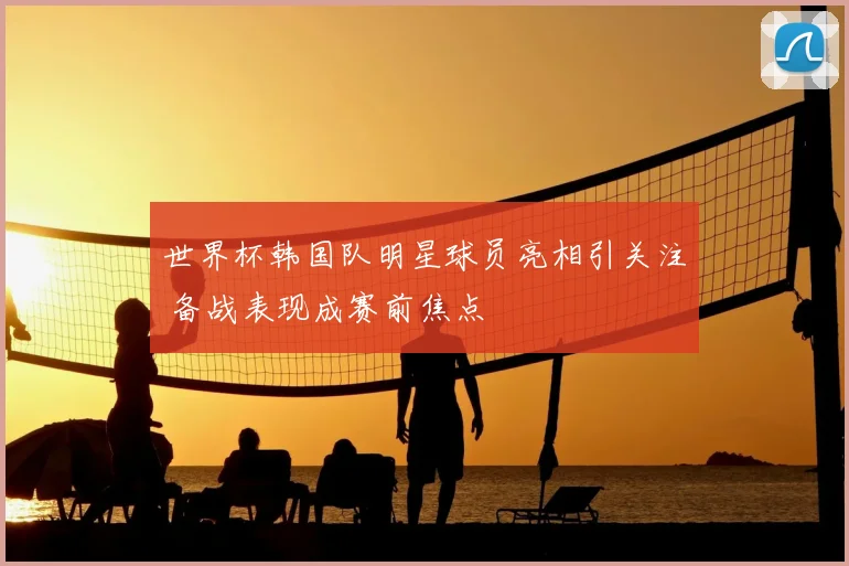 世界杯韩国队明星球员亮相引关注 备战表现成赛前焦点
