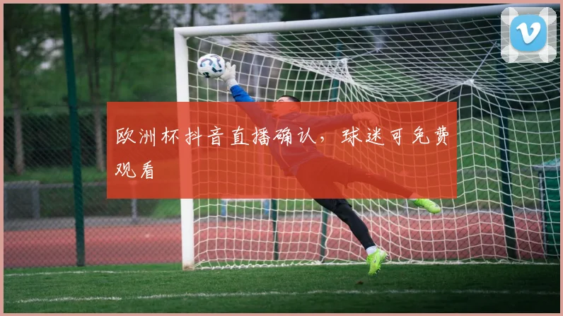 欧洲杯抖音直播确认,球迷可免费观看