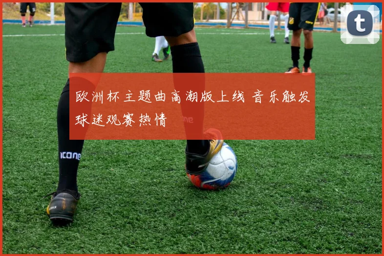 欧洲杯主题曲高潮版上线 音乐触发球迷观赛热情